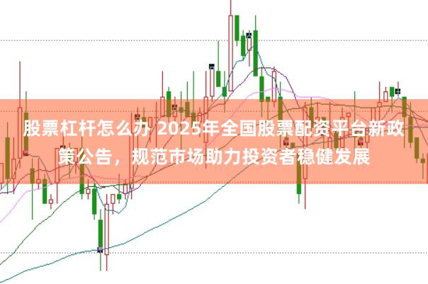 股票杠杆怎么办 2025年全国股票配资平台新政策公告，规范市场助力投资者稳健发展