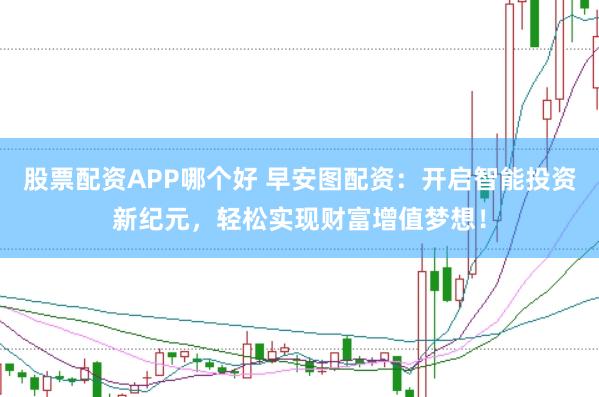 股票配资APP哪个好 早安图配资：开启智能投资新纪元，轻松实现财富增值梦想！