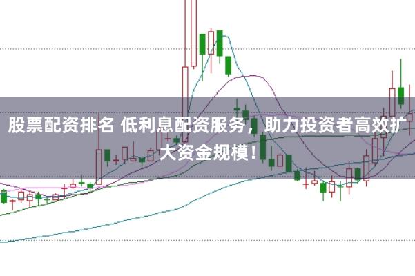 股票配资排名 低利息配资服务，助力投资者高效扩大资金规模！