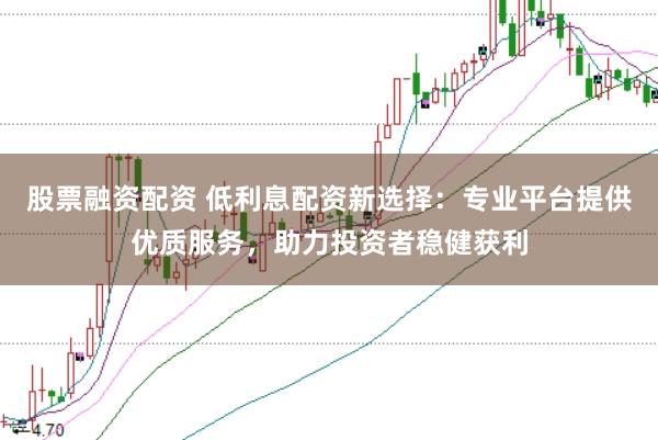 股票融资配资 低利息配资新选择：专业平台提供优质服务，助力投资者稳健获利