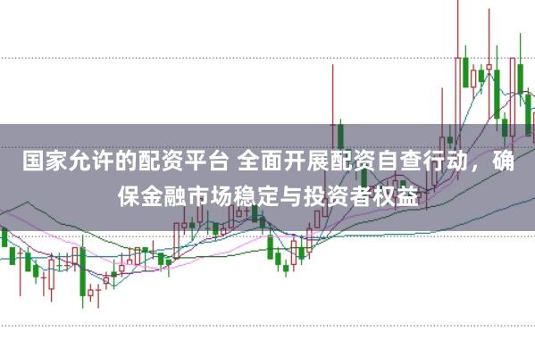 国家允许的配资平台 全面开展配资自查行动，确保金融市场稳定与投资者权益