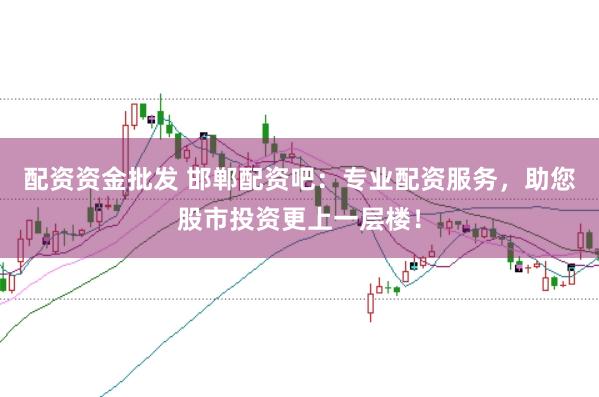 配资资金批发 邯郸配资吧：专业配资服务，助您股市投资更上一层楼！