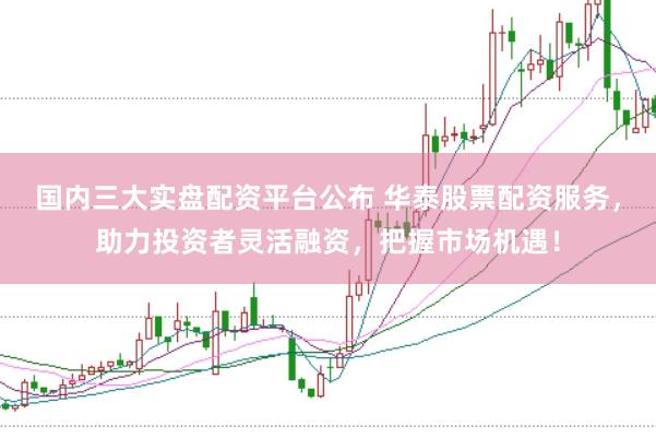 国内三大实盘配资平台公布 华泰股票配资服务，助力投资者灵活融资，把握市场机遇！