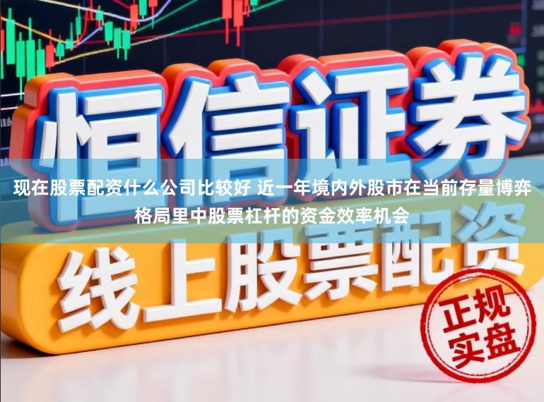 现在股票配资什么公司比较好 近一年境内外股市在当前存量博弈格局里中股票杠杆的资金效率机会