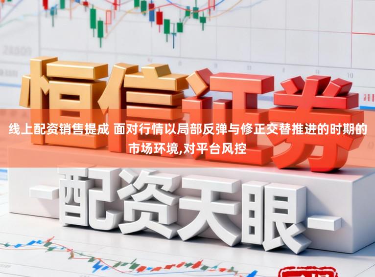 线上配资销售提成 面对行情以局部反弹与修正交替推进的时期的市场环境,对平台风控