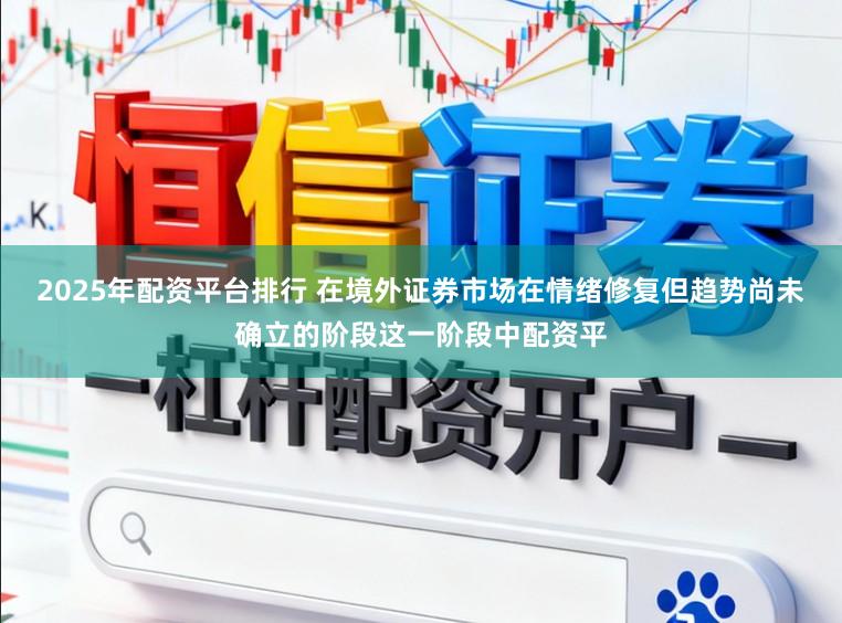 2025年配资平台排行 在境外证券市场在情绪修复但趋势尚未确立的阶段这一阶段中配资平