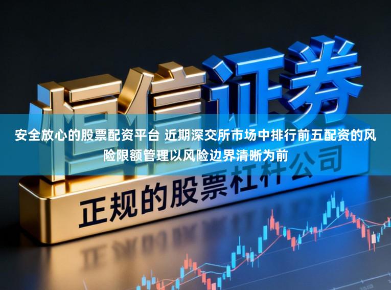 安全放心的股票配资平台 近期深交所市场中排行前五配资的风险限额管理以风险边界清晰为前