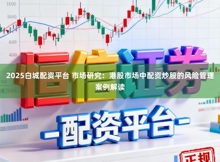 2025白城配资平台 市场研究：港股市场中配资炒股的风险管理案例解读