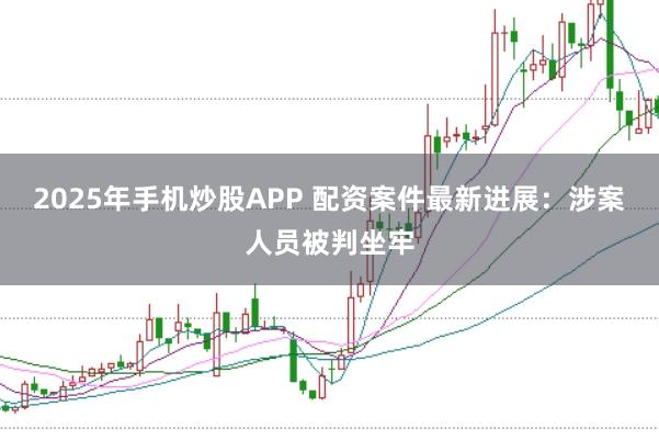 2025年手机炒股APP 配资案件最新进展：涉案人员被判坐牢
